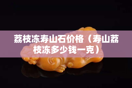 荔枝凍壽山石價格（壽山荔枝凍多少錢一克）