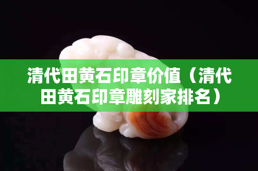 清代田黃石印章價值（清代田黃石印章雕刻家排名）