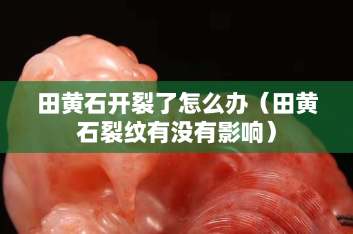 田黃石開裂了怎么辦（田黃石裂紋有沒有影響）