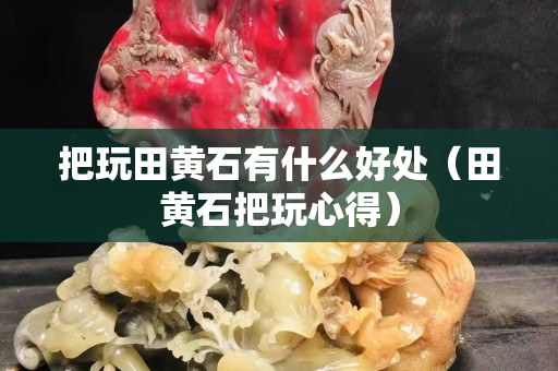 把玩田黃石有什么好處（田黃石把玩心得）
