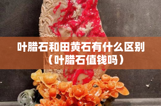 葉臘石和田黃石有什么區別（葉臘石值錢嗎）