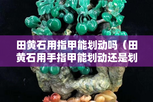 田黃石用指甲能劃動嗎（田黃石用手指甲能劃動還是劃不動）