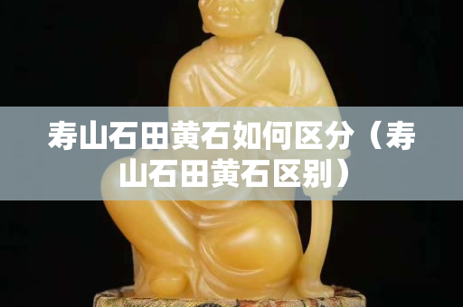 壽山石田黃石如何區分（壽山石田黃石區別）