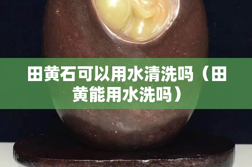 田黃石可以用水清洗嗎（田黃能用水洗嗎）