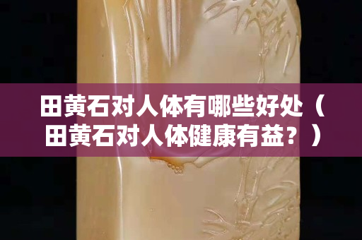 田黃石對人體有哪些好處（田黃石對人體健康有益？）