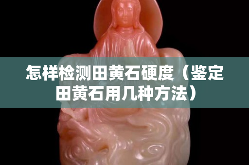 怎樣檢測田黃石硬度（鑒定田黃石用幾種方法）