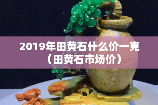 2019年田黃石什么價一克（田黃石市場價）