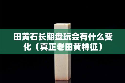田黃石長期盤玩會有什么變化（真正老田黃特征）