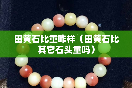 田黃石比重咋樣（田黃石比其它石頭重嗎）
