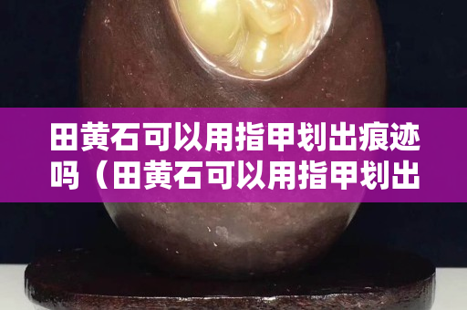 田黃石可以用指甲劃出痕跡嗎（田黃石可以用指甲劃出痕跡嗎視頻）
