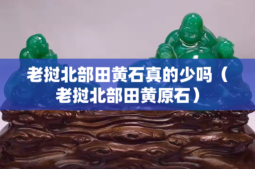 老撾北部田黃石真的少嗎（老撾北部田黃原石）