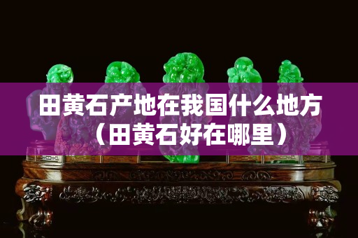 田黃石產(chǎn)地在我國什么地方（田黃石好在哪里）