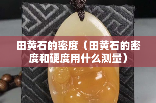 田黃石的密度（田黃石的密度和硬度用什么測量）