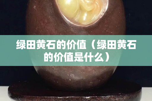 綠田黃石的價值（綠田黃石的價值是什么）