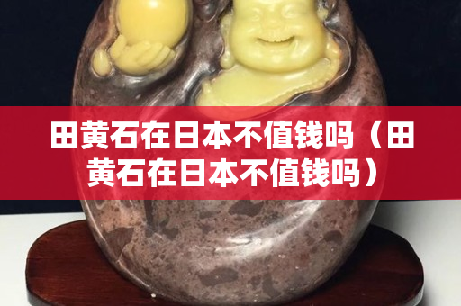 田黃石在日本不值錢嗎（田黃石在日本不值錢嗎）