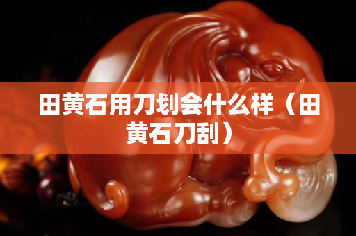 田黃石用刀劃會什么樣（田黃石刀刮）