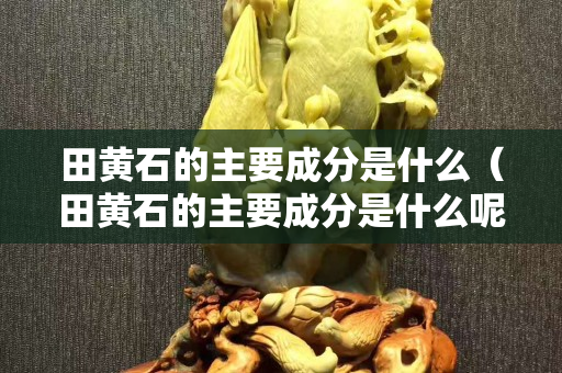 田黃石的主要成分是什么（田黃石的主要成分是什么呢）