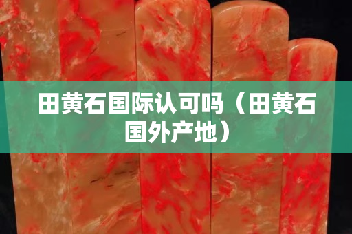 田黃石國際認可嗎（田黃石國外產地）