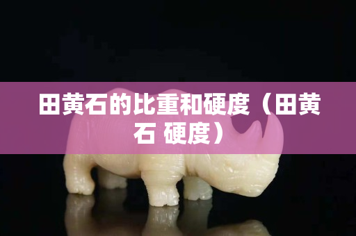 田黃石的比重和硬度（田黃石 硬度）