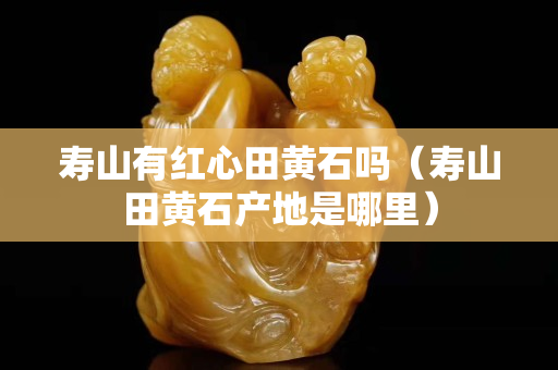 壽山有紅心田黃石嗎（壽山田黃石產(chǎn)地是哪里）