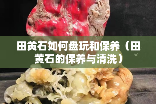 田黃石如何盤玩和保養(yǎng)（田黃石的保養(yǎng)與清洗）
