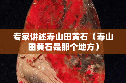 專家講述壽山田黃石（壽山田黃石是那個(gè)地方）