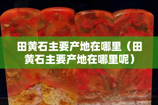 田黃石主要產(chǎn)地在哪里（田黃石主要產(chǎn)地在哪里呢）