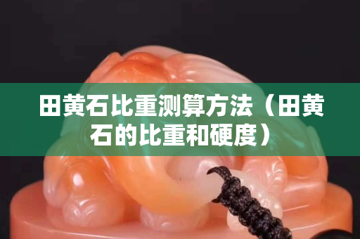 田黃石比重測算方法（田黃石的比重和硬度）