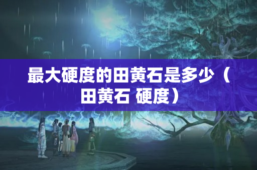 最大硬度的田黃石是多少（田黃石 硬度）