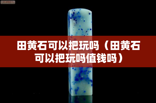 田黃石可以把玩嗎（田黃石可以把玩嗎值錢嗎）