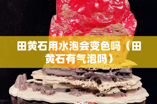 田黃石用水泡會變色嗎（田黃石有氣泡嗎）