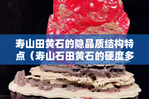 壽山田黃石的隱晶質結構特點（壽山石田黃石的硬度多少）