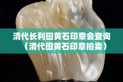 清代長(zhǎng)利田黃石印章會(huì)查詢(xún)（清代田黃石印章拍賣(mài)）