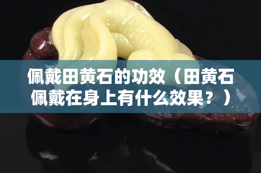 佩戴田黃石的功效（田黃石佩戴在身上有什么效果？）