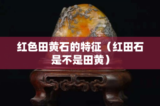 紅色田黃石的特征（紅田石是不是田黃）