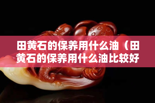 田黃石的保養用什么油（田黃石的保養用什么油比較好）