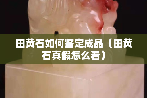 田黃石如何鑒定成品（田黃石真假怎么看）