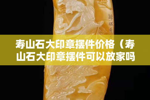 壽山石大印章擺件價格（壽山石大印章擺件可以放家嗎）