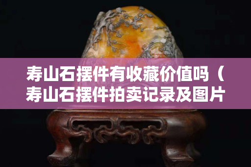 壽山石擺件有收藏價值嗎（壽山石擺件拍賣記錄及圖片）