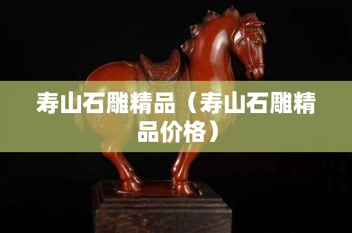 壽山石雕精品（壽山石雕精品價格）