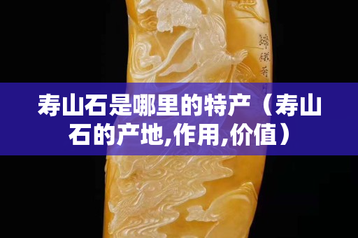壽山石是哪里的特產（壽山石的產地,作用,價值）