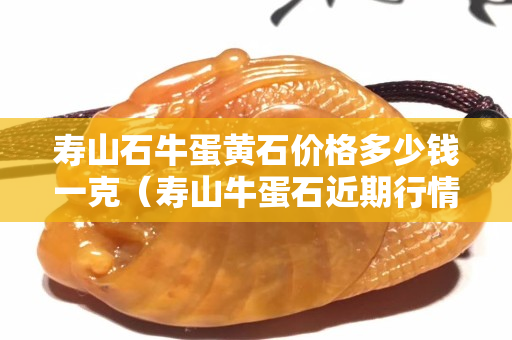 壽山石牛蛋黃石價格多少錢一克（壽山牛蛋石近期行情價格）