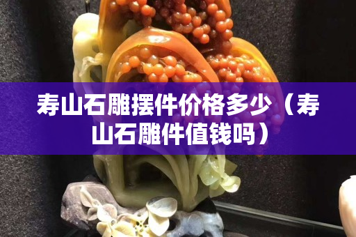 壽山石雕擺件價格多少（壽山石雕件值錢嗎）