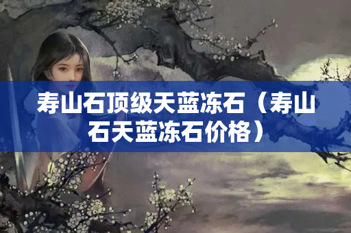 壽山石頂級天藍凍石（壽山石天藍凍石價格）