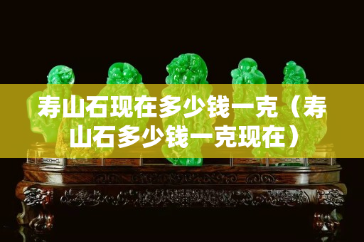 壽山石現(xiàn)在多少錢(qián)一克（壽山石多少錢(qián)一克現(xiàn)在）
