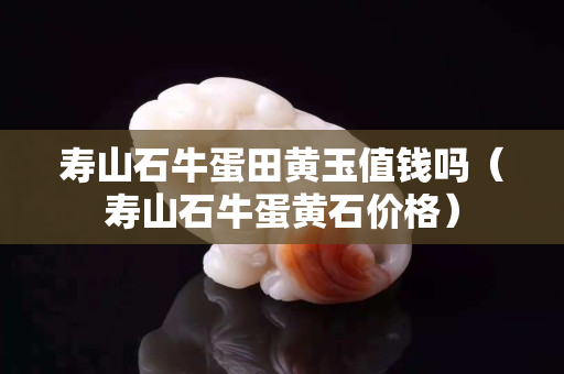 壽山石牛蛋田黃玉值錢嗎（壽山石牛蛋黃石價格）