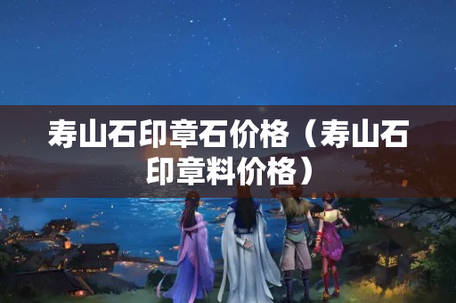 壽山石印章石價格（壽山石印章料價格）