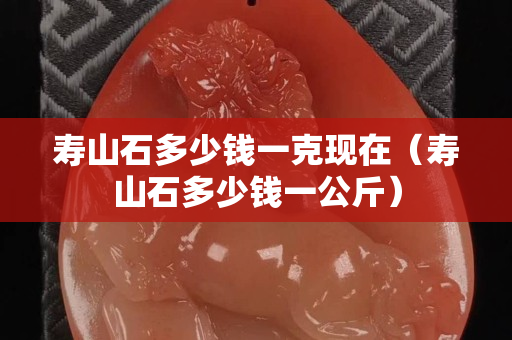 壽山石多少錢一克現在（壽山石多少錢一公斤）