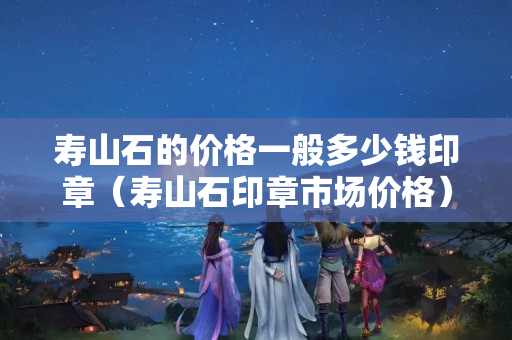壽山石的價(jià)格一般多少錢(qián)印章（壽山石印章市場(chǎng)價(jià)格）