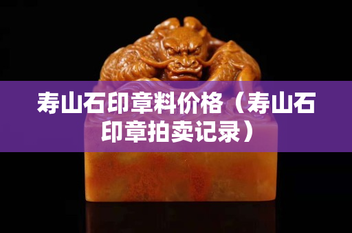 壽山石印章料價格（壽山石印章拍賣記錄）